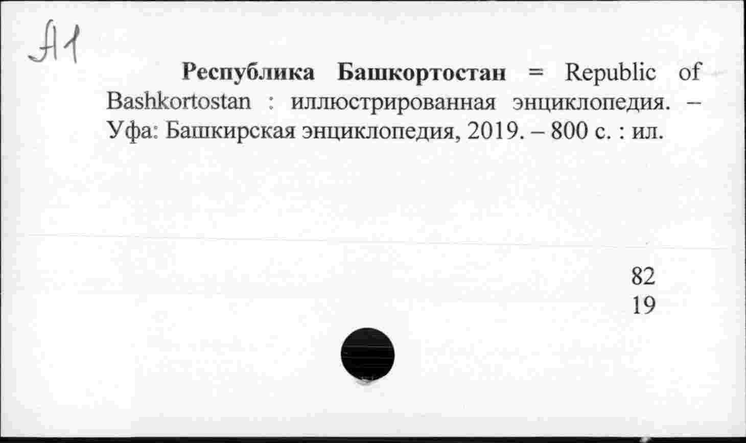 ﻿Республика Башкортостан = Republic of Bashkortostan : иллюстрированная энциклопедия. — Уфа: Башкирская энциклопедия, 2019. - 800 с. : ил.
82
19